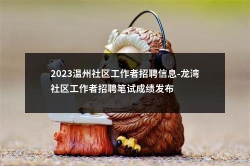 2023温州社区工作者招聘信息-龙湾社区工作者招聘笔试成绩发布 图片