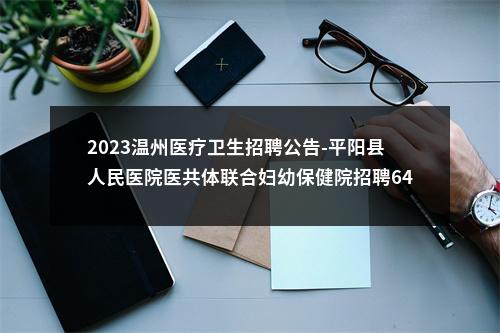 2023温州医疗卫生招聘公告-平阳县人民医院医共体联合妇幼保健院招聘64人 图片