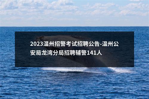 2023温州招警考试招聘公告-温州公安局龙湾分局招聘辅警141人 图片