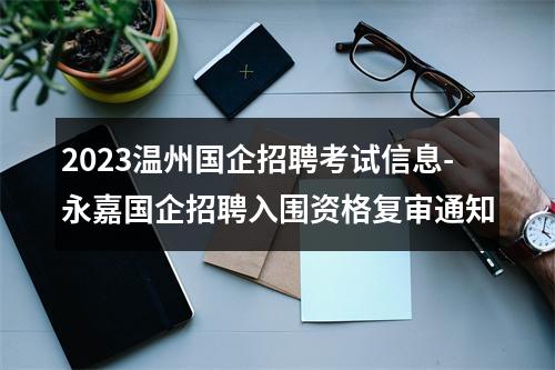 2023温州国企招聘考试信息-永嘉国企招聘入围资格复审通知 图片